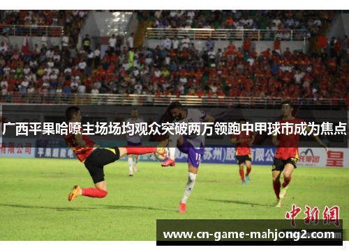 广西平果哈嘹主场场均观众突破两万领跑中甲球市成为焦点