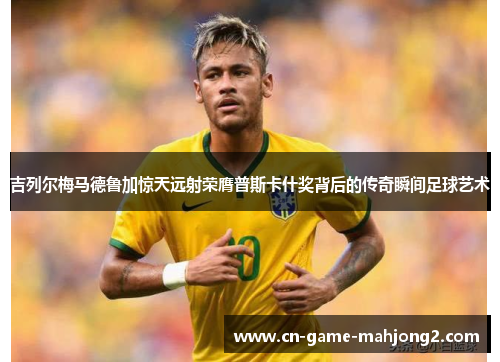 吉列尔梅马德鲁加惊天远射荣膺普斯卡什奖背后的传奇瞬间足球艺术