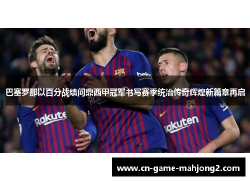 巴塞罗那以百分战绩问鼎西甲冠军书写赛季统治传奇辉煌新篇章再启