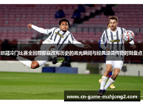 欧冠冷门比赛全回顾那些改写历史的高光瞬间与经典逆袭传奇时刻盘点