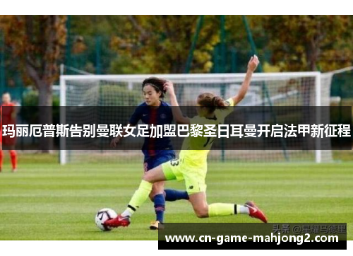 玛丽厄普斯告别曼联女足加盟巴黎圣日耳曼开启法甲新征程